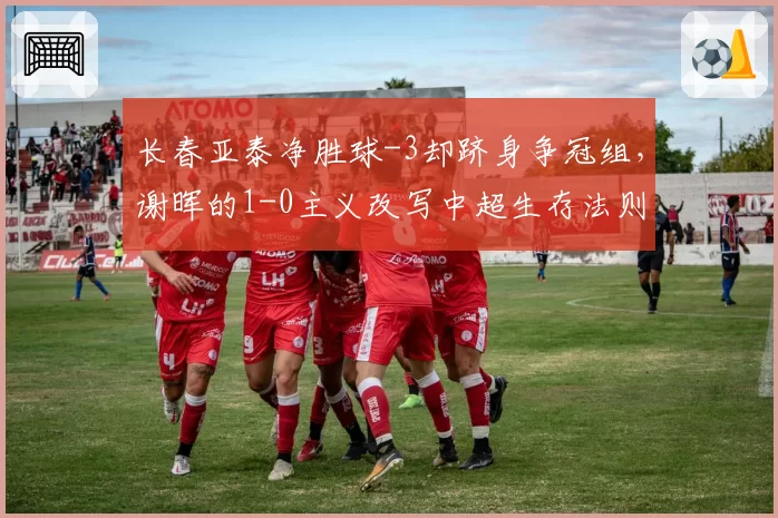 长春亚泰净胜球-3却跻身争冠组,谢晖的1-0主义改写中超生存法则
