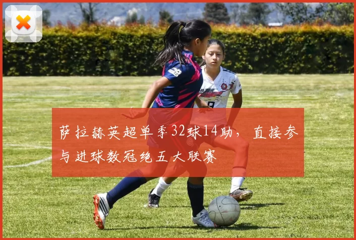 萨拉赫英超单季32球14助,直接参与进球数冠绝五大联赛