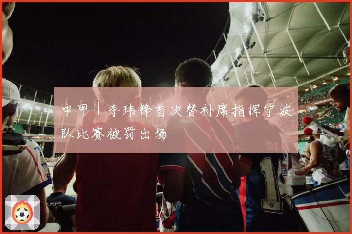 中甲｜李玮锋首次替补席指挥宁波队比赛被罚出场