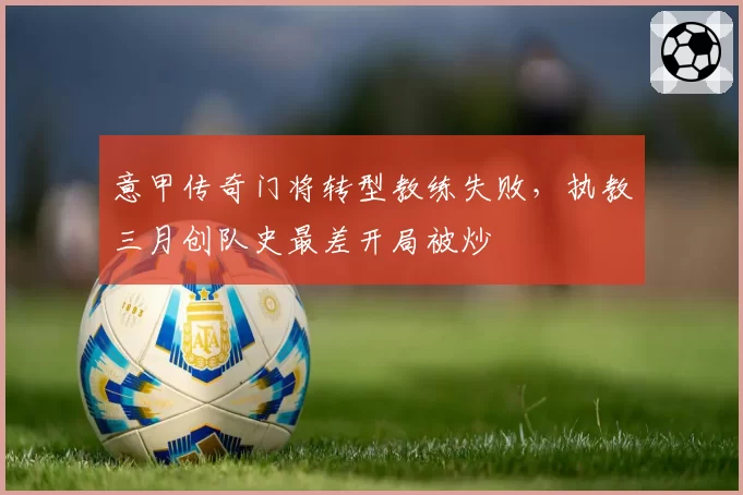 意甲传奇门将转型教练失败,执教三月创队史最差开局被炒