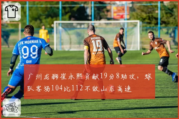 广州龙狮崔永熙贡献19分8助攻，球队客场104比112不敌山东高速
