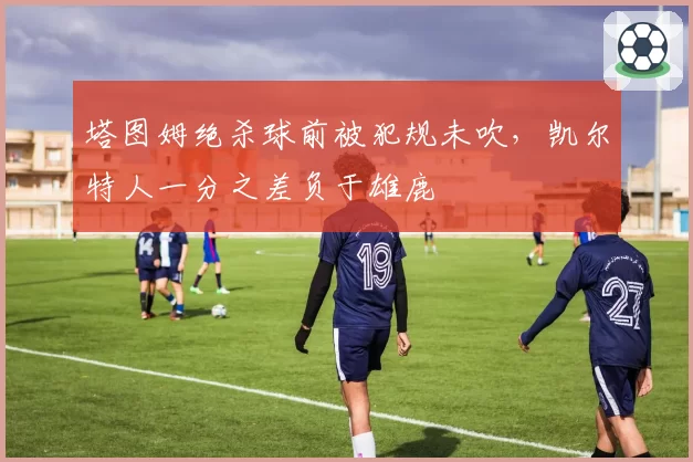 塔图姆绝杀球前被犯规未吹，凯尔特人一分之差负于雄鹿