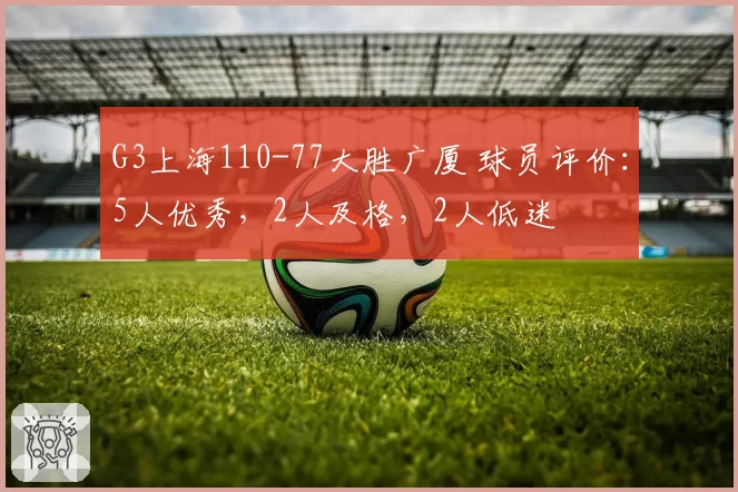 G3上海110-77大胜广厦 球员评价：5人优秀，2人及格，2人低迷