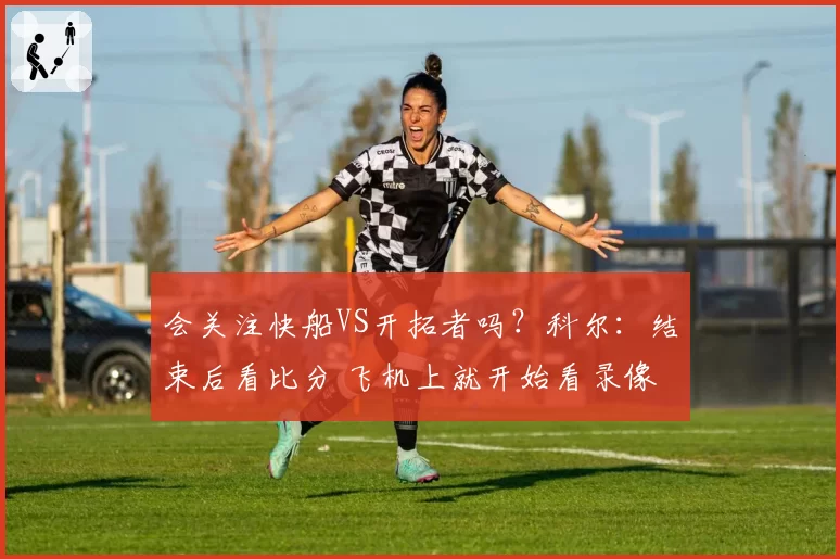会关注快船VS开拓者吗?科尔:结束后看比分 飞机上就开始看录像