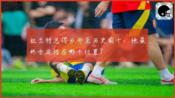 杜兰特总得分升至历史前十，他最终会定格在哪个位置？