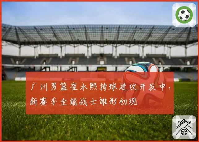 广州男篮崔永熙持球进攻开发中,新赛季全能战士雏形初现