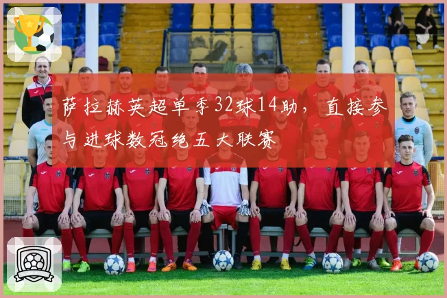 萨拉赫英超单季32球14助,直接参与进球数冠绝五大联赛