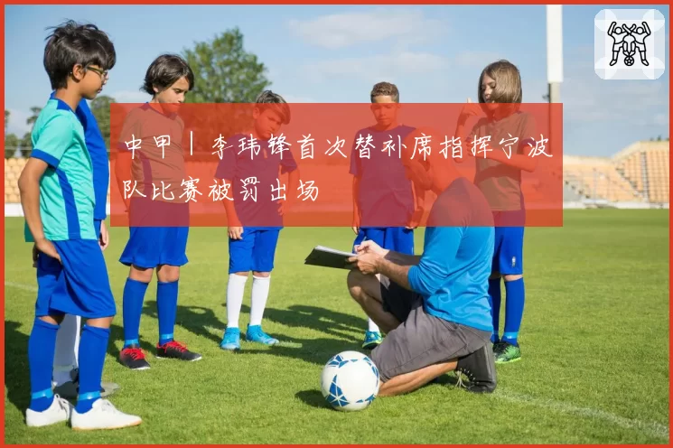 中甲｜李玮锋首次替补席指挥宁波队比赛被罚出场