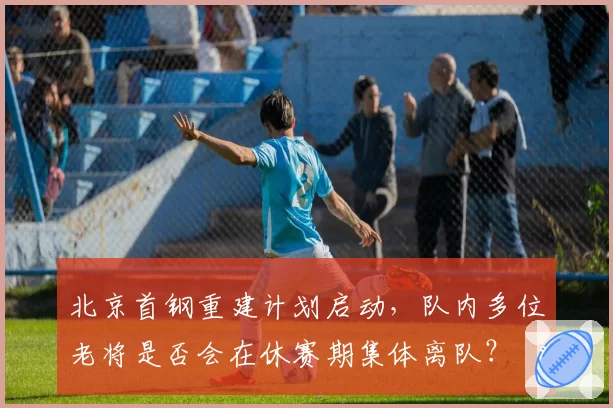 北京首钢重建计划启动,队内多位老将是否会在休赛期集体离队?