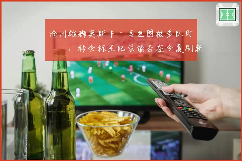 沧州雄狮奥斯卡·马里图被多队盯上,转会标王纪录能否在今夏刷新?