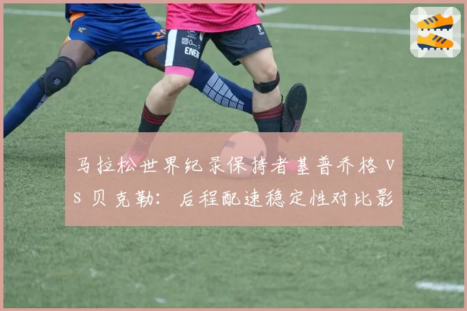 马拉松世界纪录保持者基普乔格 vs 贝克勒：后程配速稳定性对比影响巴黎奥运冲冠前景