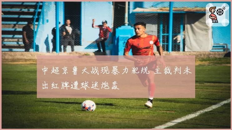 中超京鲁大战现暴力犯规 主裁判未出红牌遭球迷炮轰