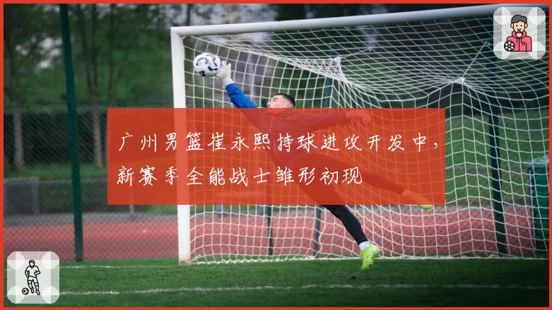 广州男篮崔永熙持球进攻开发中,新赛季全能战士雏形初现