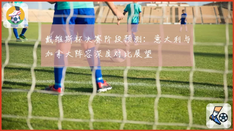 戴维斯杯决赛阶段预测：意大利与加拿大阵容深度对比展望