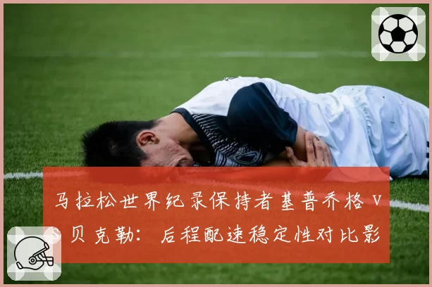 马拉松世界纪录保持者基普乔格 vs 贝克勒：后程配速稳定性对比影响巴黎奥运冲冠前景