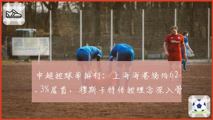 中超控球率排行：上海海港场均62.3%居首，穆斯卡特传控理念深入骨髓
