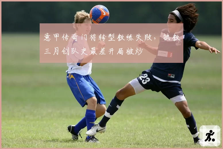 意甲传奇门将转型教练失败，执教三月创队史最差开局被炒