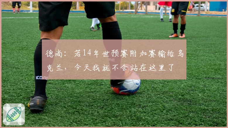 德尚:若14年世预赛附加赛输给乌克兰,今天我就不会站在这里了