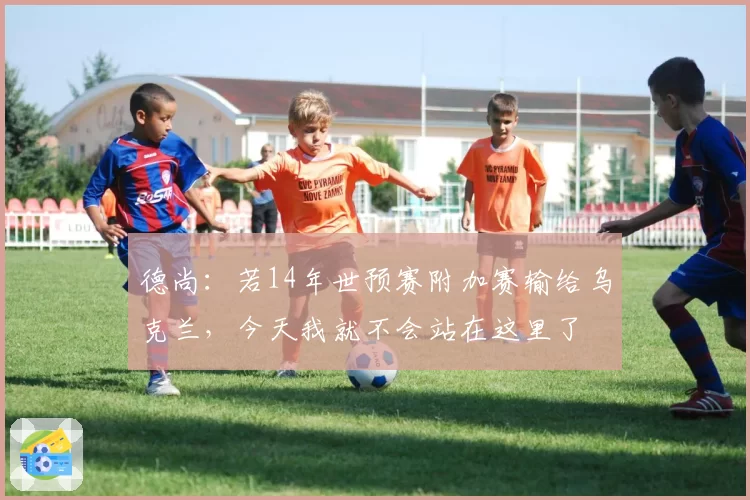 德尚:若14年世预赛附加赛输给乌克兰,今天我就不会站在这里了