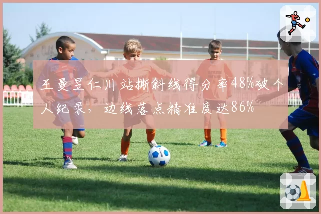 王曼昱仁川站撕斜线得分率48%破个人纪录,边线落点精准度达86%