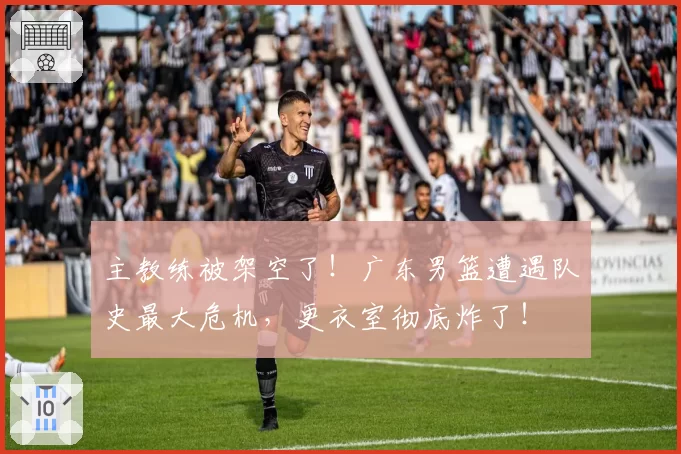 主教练被架空了！广东男篮遭遇队史最大危机，更衣室彻底炸了！