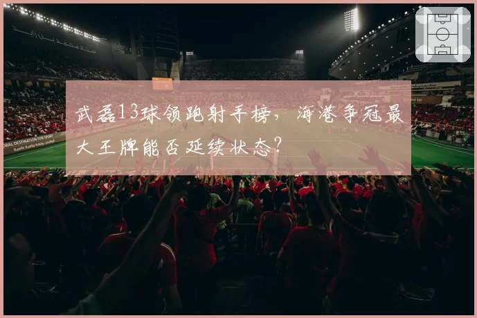 武磊13球领跑射手榜,海港争冠最大王牌能否延续状态?