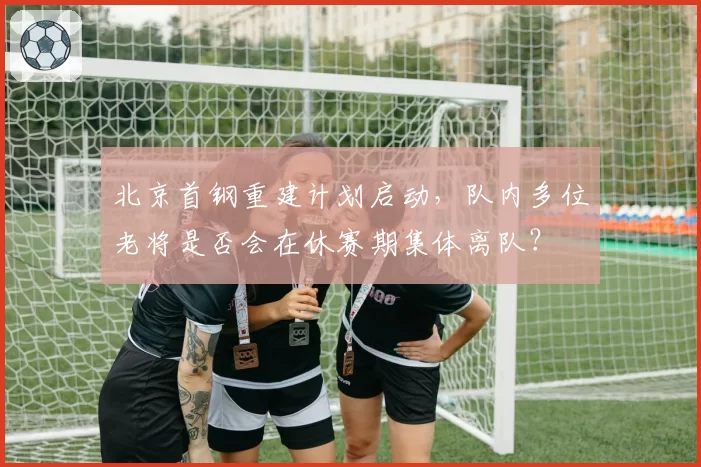 北京首钢重建计划启动,队内多位老将是否会在休赛期集体离队?