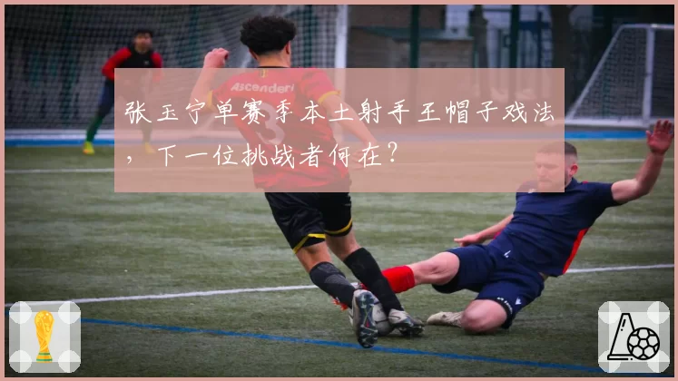 张玉宁单赛季本土射手王帽子戏法，下一位挑战者何在？