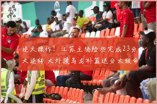 逆天操作！江苏主场险些完成23分大逆转 大外援乌龙补篮送分太致命