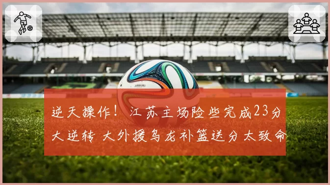 逆天操作！江苏主场险些完成23分大逆转 大外援乌龙补篮送分太致命