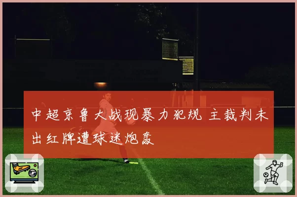 中超京鲁大战现暴力犯规 主裁判未出红牌遭球迷炮轰