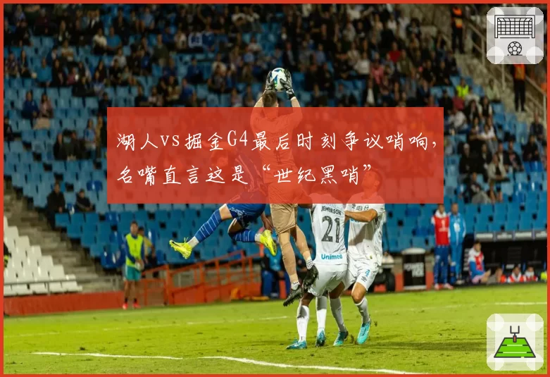 湖人vs掘金G4最后时刻争议哨响,名嘴直言这是“世纪黑哨”