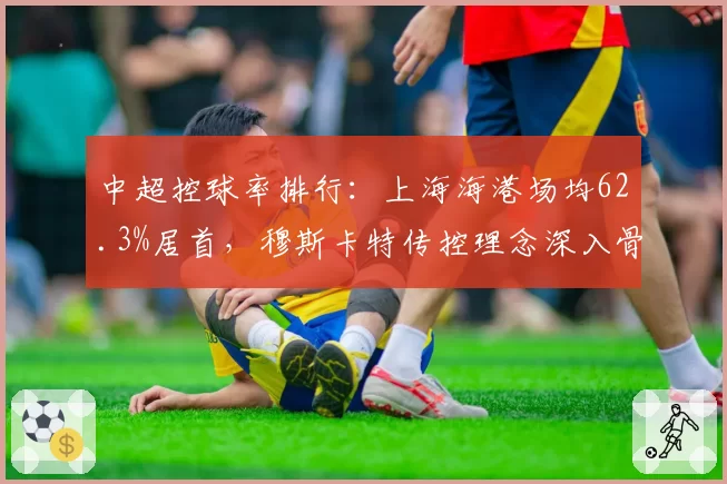 中超控球率排行:上海海港场均62.3%居首,穆斯卡特传控理念深入骨髓