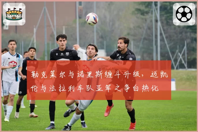勒克莱尔与诺里斯缠斗升级，迈凯伦与法拉利车队亚军之争白热化