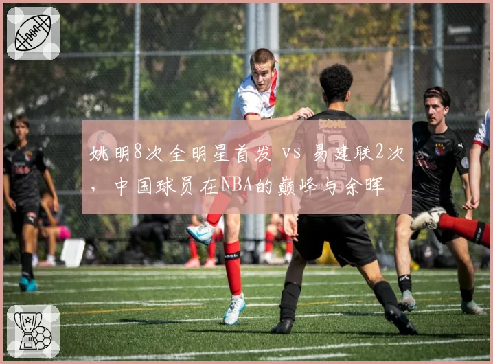 姚明8次全明星首发 vs 易建联2次,中国球员在NBA的巅峰与余晖