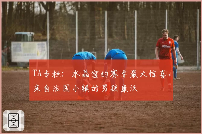 TA专栏:水晶宫的赛季最大惊喜,来自法国小镇的男孩康沃