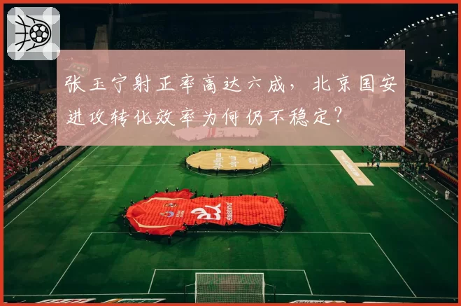 张玉宁射正率高达六成,北京国安进攻转化效率为何仍不稳定?