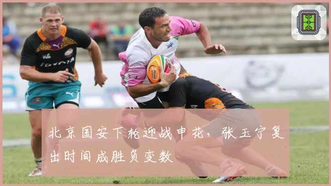 北京国安下轮迎战申花，张玉宁复出时间成胜负变数