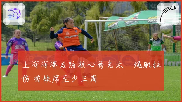 上海海港后防核心蒋光太腘绳肌拉伤 将缺席至少三周