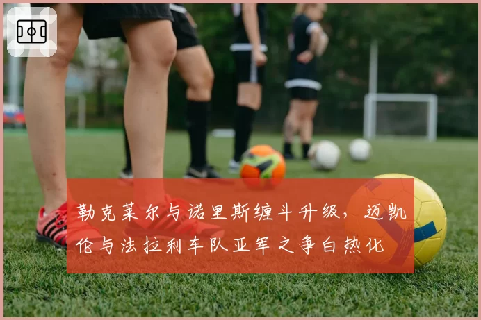 勒克莱尔与诺里斯缠斗升级，迈凯伦与法拉利车队亚军之争白热化