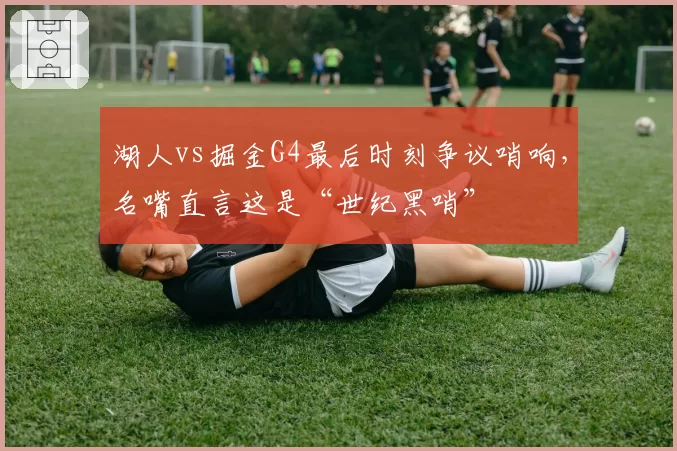 湖人vs掘金G4最后时刻争议哨响，名嘴直言这是“世纪黑哨”